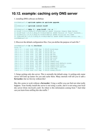 introduction to DNS
134
10.12. example: caching only DNS server
1. installing DNS software on Debian
root@debian7:~# aptitude update && aptitude upgrade
...
root@debian7:~# aptitude install bind9
...
root@debian7:~# dpkg -l | grep bind9 | tr -s ' '
ii bind9 1:9.8.4.dfsg.P1-6+nmu2+deb7u2 amd64 Internet Domain Name Server
ii bind9-host 1:9.8.4.dfsg.P1-6+nmu2+deb7u2 amd64 Version of 'host' bundled...
ii bind9utils 1:9.8.4.dfsg.P1-6+nmu2+deb7u2 amd64 Utilities for BIND
ii libbind9-80 1:9.8.4.dfsg.P1-6+nmu2+deb7u2 amd64 BIND9 Shared Library use...
root@debian7:~#
2. Discover the default configuration files. Can you define the purpose of each file ?
root@debian7:~# ls -l /etc/bind
total 52
-rw-r--r-- 1 root root 2389 Sep 5 20:25 bind.keys
-rw-r--r-- 1 root root 237 Sep 5 20:25 db.0
-rw-r--r-- 1 root root 271 Sep 5 20:25 db.127
-rw-r--r-- 1 root root 237 Sep 5 20:25 db.255
-rw-r--r-- 1 root root 353 Sep 5 20:25 db.empty
-rw-r--r-- 1 root root 270 Sep 5 20:25 db.local
-rw-r--r-- 1 root root 3048 Sep 5 20:25 db.root
-rw-r--r-- 1 root bind 463 Sep 5 20:25 named.conf
-rw-r--r-- 1 root bind 490 Sep 5 20:25 named.conf.default-zones
-rw-r--r-- 1 root bind 374 Oct 1 20:01 named.conf.local
-rw-r--r-- 1 root bind 913 Oct 1 13:24 named.conf.options
-rw-r----- 1 bind bind 77 Oct 1 11:14 rndc.key
-rw-r--r-- 1 root root 1317 Sep 5 20:25 zones.rfc191
3. Setup caching only dns server. This is normally the default setup. A caching-only name
server will look up names for you and cache them. Many tutorials will tell you to add a
forwarder, but we first try without this!
Hey this seems to work without a forwarder. Using a sniffer you can find out what really
happens. Your freshly install dns server is not using a cache, and it is not using your local
dns server (from /etc/resolv.conf). So where is this information coming from ? And what
can you learn from sniffing this dns traffic ?
 