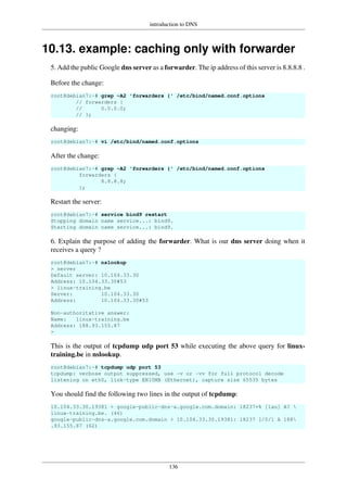 introduction to DNS
136
10.13. example: caching only with forwarder
5. Add the public Google dns server as a forwarder. The ip address of this server is 8.8.8.8 .
Before the change:
root@debian7:~# grep -A2 'forwarders {' /etc/bind/named.conf.options
// forwarders {
// 0.0.0.0;
// };
changing:
root@debian7:~# vi /etc/bind/named.conf.options
After the change:
root@debian7:~# grep -A2 'forwarders {' /etc/bind/named.conf.options
forwarders {
8.8.8.8;
};
Restart the server:
root@debian7:~# service bind9 restart
Stopping domain name service...: bind9.
Starting domain name service...: bind9.
6. Explain the purpose of adding the forwarder. What is our dns server doing when it
receives a query ?
root@debian7:~# nslookup
> server
Default server: 10.104.33.30
Address: 10.104.33.30#53
> linux-training.be
Server: 10.104.33.30
Address: 10.104.33.30#53
Non-authoritative answer:
Name: linux-training.be
Address: 188.93.155.87
>
This is the output of tcpdump udp port 53 while executing the above query for linux-
training.be in nslookup.
root@debian7:~# tcpdump udp port 53
tcpdump: verbose output suppressed, use -v or -vv for full protocol decode
listening on eth0, link-type EN10MB (Ethernet), capture size 65535 bytes
You should find the following two lines in the output of tcpdump:
10.104.33.30.19381 > google-public-dns-a.google.com.domain: 18237+% [1au] A? 
linux-training.be. (46)
google-public-dns-a.google.com.domain > 10.104.33.30.19381: 18237 1/0/1 A 188
.93.155.87 (62)
 