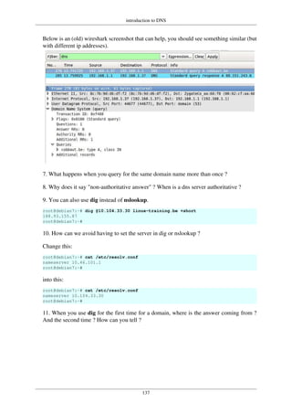 introduction to DNS
137
Below is an (old) wireshark screenshot that can help, you should see something similar (but
with different ip addresses).
7. What happens when you query for the same domain name more than once ?
8. Why does it say "non-authoritative answer" ? When is a dns server authoritative ?
9. You can also use dig instead of nslookup.
root@debian7:~# dig @10.104.33.30 linux-training.be +short
188.93.155.87
root@debian7:~#
10. How can we avoid having to set the server in dig or nslookup ?
Change this:
root@debian7:~# cat /etc/resolv.conf
nameserver 10.46.101.1
root@debian7:~#
into this:
root@debian7:~# cat /etc/resolv.conf
nameserver 10.104.33.30
root@debian7:~#
11. When you use dig for the first time for a domain, where is the answer coming from ?
And the second time ? How can you tell ?
 