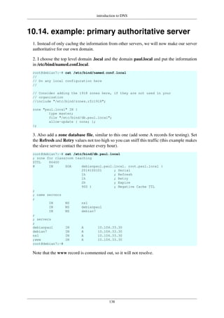 introduction to DNS
138
10.14. example: primary authoritative server
1. Instead of only cachng the information from other servers, we will now make our server
authoritative for our own domain.
2. I choose the top level domain .local and the domain paul.local and put the information
in /etc/bind/named.conf.local.
root@debian7:~# cat /etc/bind/named.conf.local
//
// Do any local configuration here
//
// Consider adding the 1918 zones here, if they are not used in your
// organization
//include "/etc/bind/zones.rfc1918";
zone "paul.local" IN {
type master;
file "/etc/bind/db.paul.local";
allow-update { none; };
};
3. Also add a zone database file, similar to this one (add some A records for testing). Set
the Refresh and Retry values not too high so you can sniff this traffic (this example makes
the slave server contact the master every hour).
root@debian7:~# cat /etc/bind/db.paul.local
; zone for classroom teaching
$TTL 86400
@ IN SOA debianpaul.paul.local. root.paul.local (
2014100101 ; Serial
1h ; Refresh
1h ; Retry
2h ; Expire
900 ) ; Negative Cache TTL
;
; name servers
;
IN NS ns1
IN NS debianpaul
IN NS debian7
;
; servers
;
debianpaul IN A 10.104.33.30
debian7 IN A 10.104.33.30
ns1 IN A 10.104.33.30
;www IN A 10.104.33.30
root@debian7:~#
Note that the www record is commented out, so it will not resolve.
 