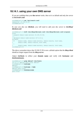 introduction to DNS
139
10.14.1. using your own DNS server
If you are confident that your dns server works, then set it as default and only dns server
in /etc/resolv.conf.
root@debian7:~# cat /etc/resolv.conf
nameserver 10.104.33.30
root@debian7:~#
In case you also use dhclient, you will need to add your dns server to /etc/dhcp/
dhclient.conf.
root@debian7:~# diff /etc/dhcp/dhclient.conf /etc/dhcp/dhclient.conf.original
21c21
< prepend domain-name-servers 10.104.33.30;
---
> #prepend domain-name-servers 127.0.0.1;
23,24c23
< # domain-name, domain-name-servers, domain-search, host-name,
< domain-name, domain-search, host-name,
---
> domain-name, domain-name-servers, domain-search, host-name,
root@debian7:~#
The above screenshot shows that 10.104.33.30 is now a default option that the dhcp client
should no longer request from the dhcp server.
Adjust /etc/hosts to reflect your domain name and verify with hostname and
dnsdomainname.
root@debian7:~# grep debian7 /etc/hosts
127.0.1.1 debian7.paul.local debian7
root@debian7:~# hostname
debian7
root@debian7:~# hostname --fqdn
debian7.paul.local
root@debian7:~# dnsdomainname
paul.local
 