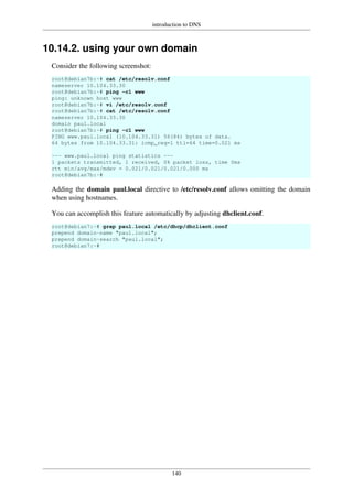 introduction to DNS
140
10.14.2. using your own domain
Consider the following screenshot:
root@debian7b:~# cat /etc/resolv.conf
nameserver 10.104.33.30
root@debian7b:~# ping -c1 www
ping: unknown host www
root@debian7b:~# vi /etc/resolv.conf
root@debian7b:~# cat /etc/resolv.conf
nameserver 10.104.33.30
domain paul.local
root@debian7b:~# ping -c1 www
PING www.paul.local (10.104.33.31) 56(84) bytes of data.
64 bytes from 10.104.33.31: icmp_req=1 ttl=64 time=0.021 ms
--- www.paul.local ping statistics ---
1 packets transmitted, 1 received, 0% packet loss, time 0ms
rtt min/avg/max/mdev = 0.021/0.021/0.021/0.000 ms
root@debian7b:~#
Adding the domain paul.local directive to /etc/resolv.conf allows omitting the domain
when using hostnames.
You can accomplish this feature automatically by adjusting dhclient.conf.
root@debian7:~# grep paul.local /etc/dhcp/dhclient.conf
prepend domain-name "paul.local";
prepend domain-search "paul.local";
root@debian7:~#
 