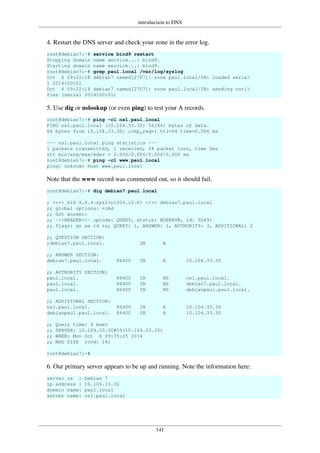 introduction to DNS
141
4. Restart the DNS server and check your zone in the error log.
root@debian7:~# service bind9 restart
Stopping domain name service...: bind9.
Starting domain name service...: bind9.
root@debian7:~# grep paul.local /var/log/syslog
Oct 6 09:22:18 debian7 named[2707]: zone paul.local/IN: loaded seria
l 2014100101
Oct 6 09:22:18 debian7 named[2707]: zone paul.local/IN: sending noti
fies (serial 2014100101)
5. Use dig or nslookup (or even ping) to test your A records.
root@debian7:~# ping -c1 ns1.paul.local
PING ns1.paul.local (10.104.33.30) 56(84) bytes of data.
64 bytes from 10.104.33.30: icmp_req=1 ttl=64 time=0.006 ms
--- ns1.paul.local ping statistics ---
1 packets transmitted, 1 received, 0% packet loss, time 0ms
rtt min/avg/max/mdev = 0.006/0.006/0.006/0.000 ms
root@debian7:~# ping -c1 www.paul.local
ping: unknown host www.paul.local
Note that the www record was commented out, so it should fail.
root@debian7:~# dig debian7.paul.local
; <<>> DiG 9.8.4-rpz2+rl005.12-P1 <<>> debian7.paul.local
;; global options: +cmd
;; Got answer:
;; ->>HEADER<<- opcode: QUERY, status: NOERROR, id: 50491
;; flags: qr aa rd ra; QUERY: 1, ANSWER: 1, AUTHORITY: 3, ADDITIONAL: 2
;; QUESTION SECTION:
;debian7.paul.local. IN A
;; ANSWER SECTION:
debian7.paul.local. 86400 IN A 10.104.33.30
;; AUTHORITY SECTION:
paul.local. 86400 IN NS ns1.paul.local.
paul.local. 86400 IN NS debian7.paul.local.
paul.local. 86400 IN NS debianpaul.paul.local.
;; ADDITIONAL SECTION:
ns1.paul.local. 86400 IN A 10.104.33.30
debianpaul.paul.local. 86400 IN A 10.104.33.30
;; Query time: 4 msec
;; SERVER: 10.104.33.30#53(10.104.33.30)
;; WHEN: Mon Oct 6 09:35:25 2014
;; MSG SIZE rcvd: 141
root@debian7:~#
6. Our primary server appears to be up and running. Note the information here:
server os : Debian 7
ip address : 10.104.33.30
domain name: paul.local
server name: ns1.paul.local
 