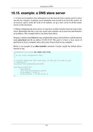 introduction to DNS
142
10.15. example: a DNS slave server
1. A slave server transfers zone information over the network from a master server (a slave
can also be a master). A primary server maintains zone records in its local file system. As
an exercise, and to verify the work of all students, set up a slave server of all the master
servers in the classroom.
2. Before configuring the slave server, we may have to allow transfers from our zone to this
server. Remember that this is not very secure since transfers are in clear text and limited to
an ip address. This example follows our demo from above.
Imagine a student named Jesse having completed the setup as shown before, with the domain
name jesse.local and the ip address 10.104.15.20. The goal is to have a slave server of
paul.local on Jesse's computer and a slave zone of jesse.local on my computer.
Below is an example of an allow-transfer statement. Careful, maybe the default allows
transfer to any.
root@debian7:/etc/bind# cat named.conf.local
//
// Do any local configuration here
//
// Consider adding the 1918 zones here, if they are not used in your
// organization
//include "/etc/bind/zones.rfc1918";
zone "paul.local" IN {
type master;
file "/etc/bind/db.paul.local";
allow-update { none; };
allow-transfer { 10.104.15.20; };
};
 