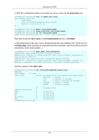 introduction to DNS
143
3. With the configuration below I can make my server a slave for the jesse.local zone.
root@debian7:/etc/bind# tail -6 named.conf.local
zone "jesse.local" IN {
type slave;
file "/var/cache/named/db.jesse.local";
masters { 10.104.15.20; };
};
root@debian7:/etc/bind# mkdir /var/cache/named/
root@debian7:/etc/bind# chown bind:bind /var/cache/named/
root@debian7:/etc/bind# ls -ld /var/cache/named/
drwxr-xr-x 2 bind bind 4096 Oct 1 20:01 /var/cache/named/
Note that we put the slave zones in /var/cache/named and not in /etc/bind.
4. Restarting bind on the slave server should transfer the zone database file. Verify this in /
var/log/syslog. (time and date are truncated from the screenshot, and Jesse did not use the
current date in the serial number...)
root@debian7:/etc/bind# grep jesse /var/log/syslog
named[2731]: zone jesse.local/IN: Transfer started.
named[2731]: transfer of 'jesse.local/IN' from 10.104.15.20#53: connected u
sing 10.104.33.30#44719
named[2731]: zone jesse.local/IN: transferred serial 20110516
named[2731]: transfer of 'jesse.local/IN' from 10.104.15.20#53: Transfer co
mpleted: 1 messages, 8 records, 239 bytes, 0.001 secs (239000 bytes/sec)
And the contents of the slave zone:
root@debian7:/etc/bind# cat /var/cache/named/db.jesse.local
$ORIGIN .
$TTL 604800 ; 1 week
jesse.local IN SOA ns.jesse.local. root.jesse.local.jesse.local. (
20110516 ; serial
300 ; refresh (5 minutes)
200 ; retry (3 minutes 20 seconds)
2419200 ; expire (4 weeks)
604800 ; minimum (1 week)
)
NS ns.jesse.local.
$ORIGIN jesse.local.
anya A 10.104.15.1
mac A 10.104.15.30
ns A 10.104.15.20
ubu1010srv A 10.104.15.20
www A 10.104.15.25
root@debian7:/etc/bind#
 