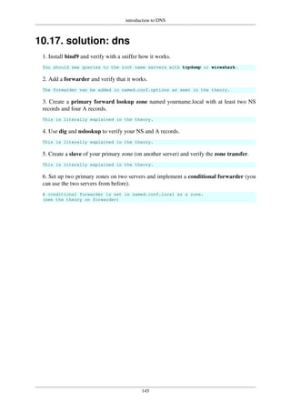 introduction to DNS
145
10.17. solution: dns
1. Install bind9 and verify with a sniffer how it works.
You should see queries to the root name servers with tcpdump or wireshark.
2. Add a forwarder and verify that it works.
The forwarder van be added in named.conf.options as seen in the theory.
3. Create a primary forward lookup zone named yourname.local with at least two NS
records and four A records.
This is literally explained in the theory.
4. Use dig and nslookup to verify your NS and A records.
This is literally explained in the theory.
5. Create a slave of your primary zone (on another server) and verify the zone transfer.
This is literally explained in the theory.
6. Set up two primary zones on two servers and implement a conditional forwarder (you
can use the two servers from before).
A conditional forwarder is set in named.conf.local as a zone.
(see the theory on forwarder)
 