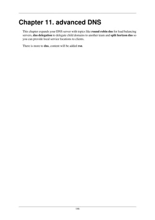 146
Chapter 11. advanced DNS
This chapter expands your DNS server with topics like round robin dns for load balancing
servers, dns delegation to delegate child domains to another team and split horizon dns so
you can provide local service locations to clients.
There is more to dns, content will be added rsn.
 
