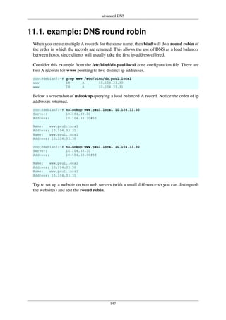 advanced DNS
147
11.1. example: DNS round robin
When you create multiple A records for the same name, then bind will do a round robin of
the order in which the records are returned. This allows the use of DNS as a load balancer
between hosts, since clients will usually take the first ip-address offered.
Consider this example from the /etc/bind/db.paul.local zone configuration file. There are
two A records for www pointing to two distinct ip addresses.
root@debian7:~# grep www /etc/bind/db.paul.local
www IN A 10.104.33.30
www IN A 10.104.33.31
Below a screenshot of nslookup querying a load balanced A record. Notice the order of ip
addresses returned.
root@debian7:~# nslookup www.paul.local 10.104.33.30
Server: 10.104.33.30
Address: 10.104.33.30#53
Name: www.paul.local
Address: 10.104.33.31
Name: www.paul.local
Address: 10.104.33.30
root@debian7:~# nslookup www.paul.local 10.104.33.30
Server: 10.104.33.30
Address: 10.104.33.30#53
Name: www.paul.local
Address: 10.104.33.30
Name: www.paul.local
Address: 10.104.33.31
Try to set up a website on two web servers (with a small difference so you can distinguish
the websites) and test the round robin.
 