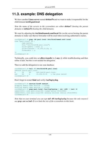 advanced DNS
149
11.3. example: DNS delegation
We have another Linux server named debian7b and we want to make it responsible for the
child domain test42.paul.local.
Note the name of the servers in the screenshots are either debian7 (hosting the parent
domain) or debian7b (hosting the child domain).
We start by adjusting the /etc/bind/named.comf.local file (on the server hosting the parent
domain) to make sure that no forwarder will be used when resolving authoritative names.
root@debian7:~# grep -A4 paul.local /etc/bind/named.conf.local
zone "paul.local" IN {
type master;
file "/etc/bind/db.paul.local";
allow-update { none; };
allow-transfer { 10.104.15.20; };
forwarders { };
};
root@debian7:~#
Technically, you could also set allow-transfer to { any; }; while troubleshooting and then
refine it later, but this is not needed for delegation.
Then we add the delegation to our zone database:
root@debian7:~# tail -3 /etc/bind/db.paul.local
$ORIGIN test42.paul.local.
@ IN NS ns2.test42.paul.local.
ns2 IN A 10.104.33.31 ; the glue record
root@debian7:~#
Don't forget to restart bind and verify /var/log/syslog.
root@debian7:~# service bind9 restart
Stopping domain name service...: bind9.
Starting domain name service...: bind9.
root@debian7:~# grep paul.local /var/log/syslog | cut -c28- | tail -2
named[3202]: zone paul.local/IN: loaded serial 2014100801
named[3202]: zone paul.local/IN: sending notifies (serial 2014100801)
root@debian7:~#
Note that on your terminal you can type tail -40 /var/log/syslog because the only reason I
use grep, cut and tail -2 is to limit the size of the screenshots in this book.
 