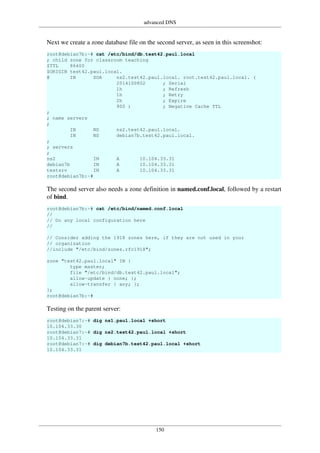 advanced DNS
150
Next we create a zone database file on the second server, as seen in this screenshot:
root@debian7b:~# cat /etc/bind/db.test42.paul.local
; child zone for classroom teaching
$TTL 86400
$ORIGIN test42.paul.local.
@ IN SOA ns2.test42.paul.local. root.test42.paul.local. (
2014100802 ; Serial
1h ; Refresh
1h ; Retry
2h ; Expire
900 ) ; Negative Cache TTL
;
; name servers
;
IN NS ns2.test42.paul.local.
IN NS debian7b.test42.paul.local.
;
; servers
;
ns2 IN A 10.104.33.31
debian7b IN A 10.104.33.31
testsrv IN A 10.104.33.31
root@debian7b:~#
The second server also needs a zone definition in named.conf.local, followed by a restart
of bind.
root@debian7b:~# cat /etc/bind/named.conf.local
//
// Do any local configuration here
//
// Consider adding the 1918 zones here, if they are not used in your
// organization
//include "/etc/bind/zones.rfc1918";
zone "test42.paul.local" IN {
type master;
file "/etc/bind/db.test42.paul.local";
allow-update { none; };
allow-transfer { any; };
};
root@debian7b:~#
Testing on the parent server:
root@debian7:~# dig ns1.paul.local +short
10.104.33.30
root@debian7:~# dig ns2.test42.paul.local +short
10.104.33.31
root@debian7:~# dig debian7b.test42.paul.local +short
10.104.33.31
 