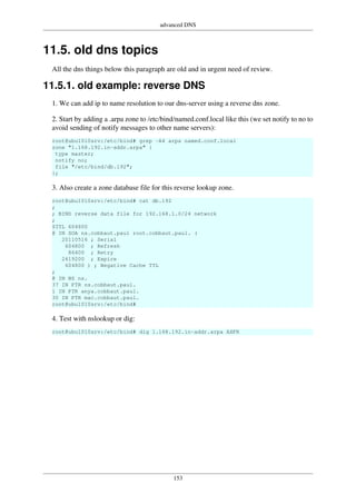 advanced DNS
153
11.5. old dns topics
All the dns things below this paragraph are old and in urgent need of review.
11.5.1. old example: reverse DNS
1. We can add ip to name resolution to our dns-server using a reverse dns zone.
2. Start by adding a .arpa zone to /etc/bind/named.conf.local like this (we set notify to no to
avoid sending of notify messages to other name servers):
root@ubu1010srv:/etc/bind# grep -A4 arpa named.conf.local
zone "1.168.192.in-addr.arpa" {
type master;
notify no;
file "/etc/bind/db.192";
};
3. Also create a zone database file for this reverse lookup zone.
root@ubu1010srv:/etc/bind# cat db.192
;
; BIND reverse data file for 192.168.1.0/24 network
;
$TTL 604800
@ IN SOA ns.cobbaut.paul root.cobbaut.paul. (
20110516 ; Serial
604800 ; Refresh
86400 ; Retry
2419200 ; Expire
604800 ) ; Negative Cache TTL
;
@ IN NS ns.
37 IN PTR ns.cobbaut.paul.
1 IN PTR anya.cobbaut.paul.
30 IN PTR mac.cobbaut.paul.
root@ubu1010srv:/etc/bind#
4. Test with nslookup or dig:
root@ubu1010srv:/etc/bind# dig 1.168.192.in-addr.arpa AXFR
 