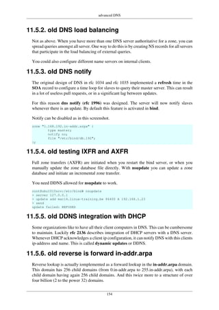 advanced DNS
154
11.5.2. old DNS load balancing
Not as above. When you have more than one DNS server authoritative for a zone, you can
spread queries amongst all server. One way to do this is by creating NS records for all servers
that participate in the load balancing of external queries.
You could also configure different name servers on internal clients.
11.5.3. old DNS notify
The original design of DNS in rfc 1034 and rfc 1035 implemented a refresh time in the
SOA record to configure a time loop for slaves to query their master server. This can result
in a lot of useless pull requests, or in a significant lag between updates.
For this reason dns notify (rfc 1996) was designed. The server will now notify slaves
whenever there is an update. By default this feature is activated in bind.
Notify can be disabled as in this screenshot.
zone "1.168.192.in-addr.arpa" {
type master;
notify no;
file "/etc/bind/db.192";
};
11.5.4. old testing IXFR and AXFR
Full zone transfers (AXFR) are initiated when you restart the bind server, or when you
manually update the zone database file directly. With nsupdate you can update a zone
database and initiate an incremental zone transfer.
You need DDNS allowed for nsupdate to work.
root@ubu1010srv:/etc/bind# nsupdate
> server 127.0.0.1
> update add mac14.linux-training.be 86400 A 192.168.1.23
> send
update failed: REFUSED
11.5.5. old DDNS integration with DHCP
Some organizations like to have all their client computers in DNS. This can be cumbersome
to maintain. Luckily rfc 2136 describes integration of DHCP servers with a DNS server.
Whenever DHCP acknowledges a client ip configuration, it can notify DNS with this clients
ip-address and name. This is called dynamic updates or DDNS.
11.5.6. old reverse is forward in-addr.arpa
Reverse lookup is actually iomplemented as a forward lookup in the in-addr.arpa domain.
This domain has 256 child domains (from 0.in-addr.arpa to 255.in-addr.arpa), with each
child domain having again 256 child domains. And this twice more to a structure of over
four billion (2 to the power 32) domains.
 