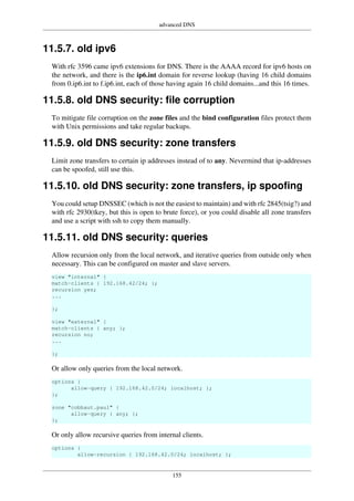 advanced DNS
155
11.5.7. old ipv6
With rfc 3596 came ipv6 extensions for DNS. There is the AAAA record for ipv6 hosts on
the network, and there is the ip6.int domain for reverse lookup (having 16 child domains
from 0.ip6.int to f.ip6.int, each of those having again 16 child domains...and this 16 times.
11.5.8. old DNS security: file corruption
To mitigate file corruption on the zone files and the bind configuration files protect them
with Unix permissions and take regular backups.
11.5.9. old DNS security: zone transfers
Limit zone transfers to certain ip addresses instead of to any. Nevermind that ip-addresses
can be spoofed, still use this.
11.5.10. old DNS security: zone transfers, ip spoofing
You could setup DNSSEC (which is not the easiest to maintain) and with rfc 2845(tsig?) and
with rfc 2930(tkey, but this is open to brute force), or you could disable all zone transfers
and use a script with ssh to copy them manually.
11.5.11. old DNS security: queries
Allow recursion only from the local network, and iterative queries from outside only when
necessary. This can be configured on master and slave servers.
view "internal" {
match-clients { 192.168.42/24; };
recursion yes;
...
};
view "external" {
match-clients { any; };
recursion no;
...
};
Or allow only queries from the local network.
options {
allow-query { 192.168.42.0/24; localhost; };
};
zone "cobbaut.paul" {
allow-query { any; };
};
Or only allow recursive queries from internal clients.
options {
allow-recursion { 192.168.42.0/24; localhost; };
 