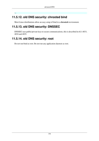 advanced DNS
156
};
11.5.12. old DNS security: chrooted bind
Most Linux distributions allow an easy setup of bind in a chrooted environment.
11.5.13. old DNS security: DNSSEC
DNSSEC uses public/private keys to secure communications, this is described in rfc's 4033,
4034 and 4035.
11.5.14. old DNS security: root
Do not run bind as root. Do not run any application daemon as root.
 