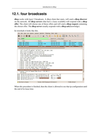 introduction to dhcp
160
12.1. four broadcasts
dhcp works with layer 2 broadcasts. A dhcp client that starts, will send a dhcp discover
on the network. All dhcp servers (that have a lease available) will respond with a dhcp
offer. The client will choose one of those offers and will send a dhcp request containing
the chosen offer. The dhcp server usually responds with a dhcp ack(knowledge).
In wireshark it looks like this.
When this procedure is finished, then the client is allowed to use that ip-configuration until
the end of its lease time.
 
