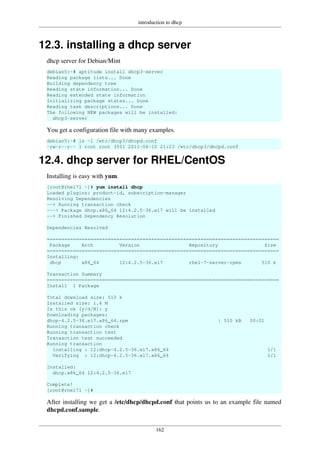 introduction to dhcp
162
12.3. installing a dhcp server
dhcp server for Debian/Mint
debian5:~# aptitude install dhcp3-server
Reading package lists... Done
Building dependency tree
Reading state information... Done
Reading extended state information
Initializing package states... Done
Reading task descriptions... Done
The following NEW packages will be installed:
dhcp3-server
You get a configuration file with many examples.
debian5:~# ls -l /etc/dhcp3/dhcpd.conf
-rw-r--r-- 1 root root 3551 2011-04-10 21:23 /etc/dhcp3/dhcpd.conf
12.4. dhcp server for RHEL/CentOS
Installing is easy with yum.
[root@rhel71 ~]# yum install dhcp
Loaded plugins: product-id, subscription-manager
Resolving Dependencies
--> Running transaction check
---> Package dhcp.x86_64 12:4.2.5-36.el7 will be installed
--> Finished Dependency Resolution
Dependencies Resolved
================================================================================
Package Arch Version Repository Size
================================================================================
Installing:
dhcp x86_64 12:4.2.5-36.el7 rhel-7-server-rpms 510 k
Transaction Summary
================================================================================
Install 1 Package
Total download size: 510 k
Installed size: 1.4 M
Is this ok [y/d/N]: y
Downloading packages:
dhcp-4.2.5-36.el7.x86_64.rpm | 510 kB 00:01
Running transaction check
Running transaction test
Transaction test succeeded
Running transaction
Installing : 12:dhcp-4.2.5-36.el7.x86_64 1/1
Verifying : 12:dhcp-4.2.5-36.el7.x86_64 1/1
Installed:
dhcp.x86_64 12:4.2.5-36.el7
Complete!
[root@rhel71 ~]#
After installing we get a /etc/dhcp/dhcpd.conf that points us to an example file named
dhcpd.conf.sample.
 