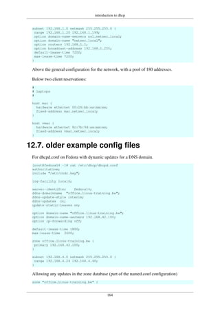 introduction to dhcp
164
subnet 192.168.1.0 netmask 255.255.255.0 {
range 192.168.1.20 192.168.1.199;
option domain-name-servers ns1.netsec.local;
option domain-name "netsec.local";
option routers 192.168.1.1;
option broadcast-address 192.168.1.255;
default-lease-time 7200;
max-lease-time 7200;
}
Above the general configuration for the network, with a pool of 180 addresses.
Below two client reservations:
#
# laptops
#
host mac {
hardware ethernet 00:26:bb:xx:xx:xx;
fixed-address mac.netsec.local;
}
host vmac {
hardware ethernet 8c:7b:9d:xx:xx:xx;
fixed-address vmac.netsec.local;
}
12.7. older example config files
For dhcpd.conf on Fedora with dynamic updates for a DNS domain.
[root@fedora14 ~]# cat /etc/dhcp/dhcpd.conf
authoritative;
include "/etc/rndc.key";
log-facility local6;
server-identifier fedora14;
ddns-domainname "office.linux-training.be";
ddns-update-style interim;
ddns-updates on;
update-static-leases on;
option domain-name "office.linux-training.be";
option domain-name-servers 192.168.42.100;
option ip-forwarding off;
default-lease-time 1800;
max-lease-time 3600;
zone office.linux-training.be {
primary 192.168.42.100;
}
subnet 192.168.4.0 netmask 255.255.255.0 {
range 192.168.4.24 192.168.4.40;
}
Allowing any updates in the zone database (part of the named.conf configuration)
zone "office.linux-training.be" {
 