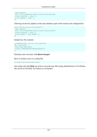 introduction to dhcp
165
type master;
file "/var/named/db.office.linux-training.be";
allow-transfer { any; };
allow-update { any; };
};
Allowing secure key updates in the zone database (part of the named.conf configuration)
zone "office.linux-training.be" {
type master;
file "/var/named/db.office.linux-training.be";
allow-transfer { any; };
allow-update { key mykey; };
};
Sample key file contents:
[root@fedora14 ~]# cat /etc/rndc.key
key "rndc-key" {
algorithm hmac-md5;
secret "4Ykd58uIeUr3Ve6ad1qTfQ==";
};
Generate your own keys with dnssec-keygen.
How to include a key in a config file:
include "/etc/bind/rndc.key";
Also make sure that bind can write to your db.zone file (using chmod/chown). For Ubuntu
this can be in /etc/bind, for Fedora in /var/named.
 