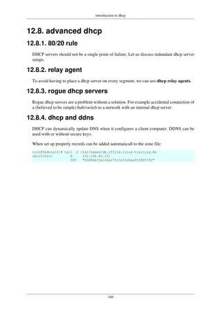 introduction to dhcp
166
12.8. advanced dhcp
12.8.1. 80/20 rule
DHCP servers should not be a single point of failure. Let us discuss redundant dhcp server
setups.
12.8.2. relay agent
To avoid having to place a dhcp server on every segment, we can use dhcp relay agents.
12.8.3. rogue dhcp servers
Rogue dhcp servers are a problem without a solution. For example accidental connection of
a (believed to be simple) hub/switch to a network with an internal dhcp server.
12.8.4. dhcp and ddns
DHCP can dynamically update DNS when it configures a client computer. DDNS can be
used with or without secure keys.
When set up properly records can be added automaticall to the zone file:
root@fedora14~# tail -2 /var/named/db.office.linux-training.be
ubu1010srv A 192.168.42.151
TXT "00dfbb15e144a273c3cf2d6ae933885782"
 