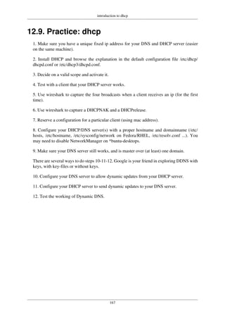 introduction to dhcp
167
12.9. Practice: dhcp
1. Make sure you have a unique fixed ip address for your DNS and DHCP server (easier
on the same machine).
2. Install DHCP and browse the explanation in the default configuration file /etc/dhcp/
dhcpd.conf or /etc/dhcp3/dhcpd.conf.
3. Decide on a valid scope and activate it.
4. Test with a client that your DHCP server works.
5. Use wireshark to capture the four broadcasts when a client receives an ip (for the first
time).
6. Use wireshark to capture a DHCPNAK and a DHCPrelease.
7. Reserve a configuration for a particular client (using mac address).
8. Configure your DHCP/DNS server(s) with a proper hostname and domainname (/etc/
hosts, /etc/hostname, /etc/sysconfig/network on Fedora/RHEL, /etc/resolv.conf ...). You
may need to disable NetworkManager on *buntu-desktops.
9. Make sure your DNS server still works, and is master over (at least) one domain.
There are several ways to do steps 10-11-12. Google is your friend in exploring DDNS with
keys, with key-files or without keys.
10. Configure your DNS server to allow dynamic updates from your DHCP server.
11. Configure your DHCP server to send dynamic updates to your DNS server.
12. Test the working of Dynamic DNS.
 