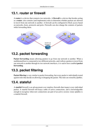 introduction to routers
171
13.1. router or firewall
A router is a device that connects two networks. A firewall is a device that besides acting
as a router, also contains (and implements) rules to determine whether packets are allowed
to travel from one network to another. A firewall can be configured to block access based
on networks, hosts, protocols and ports. Firewalls can also change the contents of packets
while forwarding them.
13.2. packet forwarding
Packet forwarding means allowing packets to go from one network to another. When a
multihomed host is connected to two different networks, and it allows packets to travel from
one network to another through its two network interfaces, it is said to have enabled packet
forwarding.
13.3. packet filtering
Packet filtering is very similar to packet forwarding, but every packet is individually tested
against rules that decide on allowing or dropping the packet. The rules are stored by iptables.
13.4. stateful
A stateful firewall is an advancement over stateless firewalls that inspect every individual
packet. A stateful firewall will keep a table of active connections, and is knowledgeable
enough to recognise when new connections are part of an active session. Linux iptables is
a stateful firewall.
 