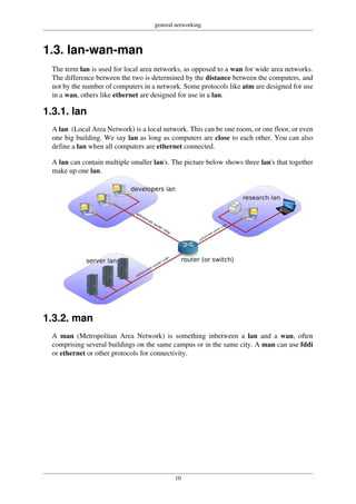 general networking
10
1.3. lan-wan-man
The term lan is used for local area networks, as opposed to a wan for wide area networks.
The difference between the two is determined by the distance between the computers, and
not by the number of computers in a network. Some protocols like atm are designed for use
in a wan, others like ethernet are designed for use in a lan.
1.3.1. lan
A lan (Local Area Network) is a local network. This can be one room, or one floor, or even
one big building. We say lan as long as computers are close to each other. You can also
define a lan when all computers are ethernet connected.
A lan can contain multiple smaller lan's. The picture below shows three lan's that together
make up one lan.
1.3.2. man
A man (Metropolitan Area Network) is something inbetween a lan and a wan, often
comprising several buildings on the same campus or in the same city. A man can use fddi
or ethernet or other protocols for connectivity.
 