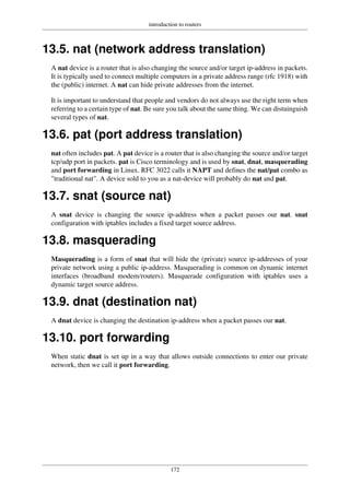 introduction to routers
172
13.5. nat (network address translation)
A nat device is a router that is also changing the source and/or target ip-address in packets.
It is typically used to connect multiple computers in a private address range (rfc 1918) with
the (public) internet. A nat can hide private addresses from the internet.
It is important to understand that people and vendors do not always use the right term when
referring to a certain type of nat. Be sure you talk about the same thing. We can distuinguish
several types of nat.
13.6. pat (port address translation)
nat often includes pat. A pat device is a router that is also changing the source and/or target
tcp/udp port in packets. pat is Cisco terminology and is used by snat, dnat, masquerading
and port forwarding in Linux. RFC 3022 calls it NAPT and defines the nat/pat combo as
"traditional nat". A device sold to you as a nat-device will probably do nat and pat.
13.7. snat (source nat)
A snat device is changing the source ip-address when a packet passes our nat. snat
configuration with iptables includes a fixed target source address.
13.8. masquerading
Masquerading is a form of snat that will hide the (private) source ip-addresses of your
private network using a public ip-address. Masquerading is common on dynamic internet
interfaces (broadband modem/routers). Masquerade configuration with iptables uses a
dynamic target source address.
13.9. dnat (destination nat)
A dnat device is changing the destination ip-address when a packet passes our nat.
13.10. port forwarding
When static dnat is set up in a way that allows outside connections to enter our private
network, then we call it port forwarding.
 
