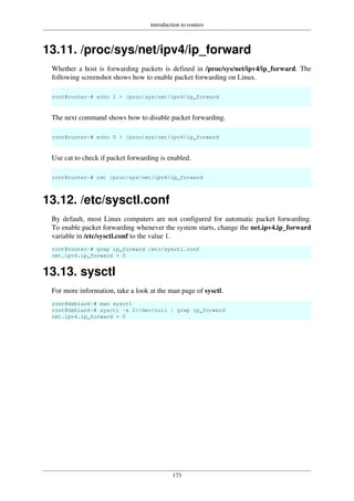 introduction to routers
173
13.11. /proc/sys/net/ipv4/ip_forward
Whether a host is forwarding packets is defined in /proc/sys/net/ipv4/ip_forward. The
following screenshot shows how to enable packet forwarding on Linux.
root@router~# echo 1 > /proc/sys/net/ipv4/ip_forward
The next command shows how to disable packet forwarding.
root@router~# echo 0 > /proc/sys/net/ipv4/ip_forward
Use cat to check if packet forwarding is enabled.
root@router~# cat /proc/sys/net/ipv4/ip_forward
13.12. /etc/sysctl.conf
By default, most Linux computers are not configured for automatic packet forwarding.
To enable packet forwarding whenever the system starts, change the net.ipv4.ip_forward
variable in /etc/sysctl.conf to the value 1.
root@router~# grep ip_forward /etc/sysctl.conf
net.ipv4.ip_forward = 0
13.13. sysctl
For more information, take a look at the man page of sysctl.
root@debian6~# man sysctl
root@debian6~# sysctl -a 2>/dev/null | grep ip_forward
net.ipv4.ip_forward = 0
 