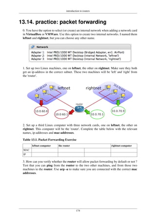 introduction to routers
174
13.14. practice: packet forwarding
0. You have the option to select (or create) an internal network when adding a network card
in VirtualBox or VMWare. Use this option to create two internal networks. I named them
leftnet and rightnet, but you can choose any other name.
1. Set up two Linux machines, one on leftnet, the other on rightnet. Make sure they both
get an ip-address in the correct subnet. These two machines will be 'left' and 'right' from
the 'router'.
2. Set up a third Linux computer with three network cards, one on leftnet, the other on
rightnet. This computer will be the 'router'. Complete the table below with the relevant
names, ip-addresses and mac-addresses.
Table 13.1. Packet Forwarding Exercise
leftnet computer the router rightnet computer
MAC
IP
3. How can you verify whether the router will allow packet forwarding by default or not ?
Test that you can ping from the router to the two other machines, and from those two
machines to the router. Use arp -a to make sure you are connected with the correct mac
addresses.
 