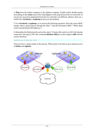 introduction to routers
175
4. Ping from the leftnet computer to the rightnet computer. Enable and/or disable packet
forwarding on the router and verify what happens to the ping between the two networks. If
you do not succeed in pinging between the two networks (on different subnets), then use a
sniffer like wireshark or tcpdump to discover the problem.
5. Use wireshark or tcpdump -xx to answer the following questions. Does the source MAC
change when a packet passes through the filter ? And the destination MAC ? What about
source and destination IP-addresses ?
6. Remember the third network card on the router ? Connect this card to a LAN with internet
connection. On many LAN's the command dhclient eth0 just works (replace eth0 with the
correct interface).
root@router~# dhclient eth0
You now have a setup similar to this picture. What needs to be done to give internet access
to leftnet and rightnet.
 