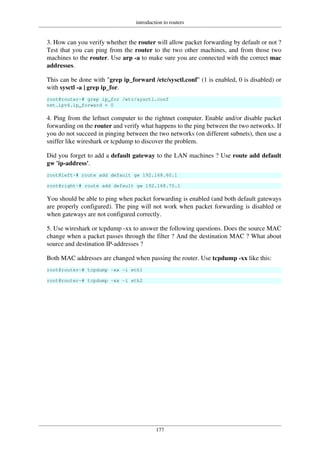 introduction to routers
177
3. How can you verify whether the router will allow packet forwarding by default or not ?
Test that you can ping from the router to the two other machines, and from those two
machines to the router. Use arp -a to make sure you are connected with the correct mac
addresses.
This can be done with "grep ip_forward /etc/sysctl.conf" (1 is enabled, 0 is disabled) or
with sysctl -a | grep ip_for.
root@router~# grep ip_for /etc/sysctl.conf
net.ipv4.ip_forward = 0
4. Ping from the leftnet computer to the rightnet computer. Enable and/or disable packet
forwarding on the router and verify what happens to the ping between the two networks. If
you do not succeed in pinging between the two networks (on different subnets), then use a
sniffer like wireshark or tcpdump to discover the problem.
Did you forget to add a default gateway to the LAN machines ? Use route add default
gw 'ip-address'.
root@left~# route add default gw 192.168.60.1
root@right~# route add default gw 192.168.70.1
You should be able to ping when packet forwarding is enabled (and both default gateways
are properly configured). The ping will not work when packet forwarding is disabled or
when gateways are not configured correctly.
5. Use wireshark or tcpdump -xx to answer the following questions. Does the source MAC
change when a packet passes through the filter ? And the destination MAC ? What about
source and destination IP-addresses ?
Both MAC addresses are changed when passing the router. Use tcpdump -xx like this:
root@router~# tcpdump -xx -i eth1
root@router~# tcpdump -xx -i eth2
 