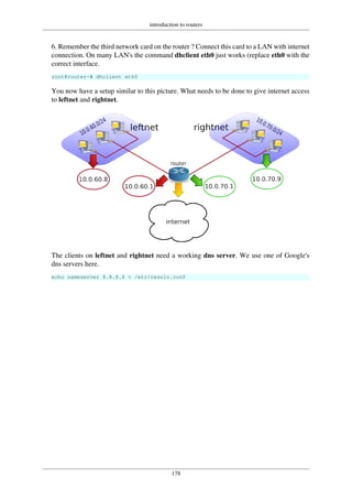 introduction to routers
178
6. Remember the third network card on the router ? Connect this card to a LAN with internet
connection. On many LAN's the command dhclient eth0 just works (replace eth0 with the
correct interface.
root@router~# dhclient eth0
You now have a setup similar to this picture. What needs to be done to give internet access
to leftnet and rightnet.
The clients on leftnet and rightnet need a working dns server. We use one of Google's
dns servers here.
echo nameserver 8.8.8.8 > /etc/resolv.conf
 
