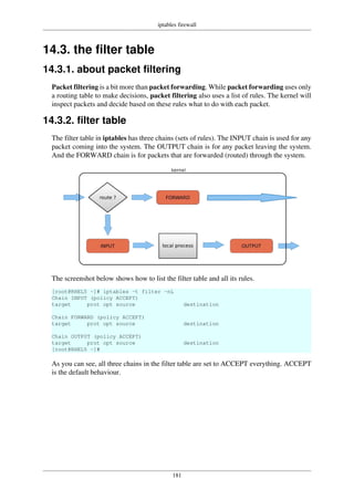 iptables firewall
181
14.3. the filter table
14.3.1. about packet filtering
Packet filtering is a bit more than packet forwarding. While packet forwarding uses only
a routing table to make decisions, packet filtering also uses a list of rules. The kernel will
inspect packets and decide based on these rules what to do with each packet.
14.3.2. filter table
The filter table in iptables has three chains (sets of rules). The INPUT chain is used for any
packet coming into the system. The OUTPUT chain is for any packet leaving the system.
And the FORWARD chain is for packets that are forwarded (routed) through the system.
The screenshot below shows how to list the filter table and all its rules.
[root@RHEL5 ~]# iptables -t filter -nL
Chain INPUT (policy ACCEPT)
target prot opt source destination
Chain FORWARD (policy ACCEPT)
target prot opt source destination
Chain OUTPUT (policy ACCEPT)
target prot opt source destination
[root@RHEL5 ~]#
As you can see, all three chains in the filter table are set to ACCEPT everything. ACCEPT
is the default behaviour.
 