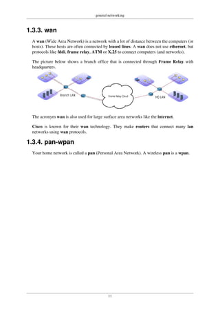 general networking
11
1.3.3. wan
A wan (Wide Area Network) is a network with a lot of distance between the computers (or
hosts). These hosts are often connected by leased lines. A wan does not use ethernet, but
protocols like fddi, frame relay, ATM or X.25 to connect computers (and networks).
The picture below shows a branch office that is connected through Frame Relay with
headquarters.
The acronym wan is also used for large surface area networks like the internet.
Cisco is known for their wan technology. They make routers that connect many lan
networks using wan protocols.
1.3.4. pan-wpan
Your home network is called a pan (Personal Area Network). A wireless pan is a wpan.
 