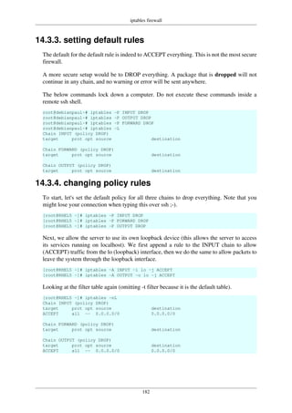 iptables firewall
182
14.3.3. setting default rules
The default for the default rule is indeed to ACCEPT everything. This is not the most secure
firewall.
A more secure setup would be to DROP everything. A package that is dropped will not
continue in any chain, and no warning or error will be sent anywhere.
The below commands lock down a computer. Do not execute these commands inside a
remote ssh shell.
root@debianpaul~# iptables -P INPUT DROP
root@debianpaul~# iptables -P OUTPUT DROP
root@debianpaul~# iptables -P FORWARD DROP
root@debianpaul~# iptables -L
Chain INPUT (policy DROP)
target prot opt source destination
Chain FORWARD (policy DROP)
target prot opt source destination
Chain OUTPUT (policy DROP)
target prot opt source destination
14.3.4. changing policy rules
To start, let's set the default policy for all three chains to drop everything. Note that you
might lose your connection when typing this over ssh ;-).
[root@RHEL5 ~]# iptables -P INPUT DROP
[root@RHEL5 ~]# iptables -P FORWARD DROP
[root@RHEL5 ~]# iptables -P OUTPUT DROP
Next, we allow the server to use its own loopback device (this allows the server to access
its services running on localhost). We first append a rule to the INPUT chain to allow
(ACCEPT) traffic from the lo (loopback) interface, then we do the same to allow packets to
leave the system through the loopback interface.
[root@RHEL5 ~]# iptables -A INPUT -i lo -j ACCEPT
[root@RHEL5 ~]# iptables -A OUTPUT -o lo -j ACCEPT
Looking at the filter table again (omitting -t filter because it is the default table).
[root@RHEL5 ~]# iptables -nL
Chain INPUT (policy DROP)
target prot opt source destination
ACCEPT all -- 0.0.0.0/0 0.0.0.0/0
Chain FORWARD (policy DROP)
target prot opt source destination
Chain OUTPUT (policy DROP)
target prot opt source destination
ACCEPT all -- 0.0.0.0/0 0.0.0.0/0
 