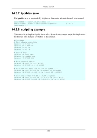 iptables firewall
184
14.3.7. iptables save
Use iptables save to automatically implement these rules when the firewall is (re)started.
[root@RHEL5 ~]# /etc/init.d/iptables save
Saving firewall rules to /etc/sysconfig/iptables: [ OK ]
[root@RHEL5 ~]#
14.3.8. scripting example
You can write a simple script for these rules. Below is an example script that implements
the firewall rules that you saw before in this chapter.
#!/bin/bash
# first cleanup everything
iptables -t filter -F
iptables -t filter -X
iptables -t nat -F
iptables -t nat -X
# default drop
iptables -P INPUT DROP
iptables -P FORWARD DROP
iptables -P OUTPUT DROP
# allow loopback device
iptables -A INPUT -i lo -j ACCEPT
iptables -A OUTPUT -o lo -j ACCEPT
# allow ssh over eth0 from outside to system
iptables -A INPUT -i eth0 -p tcp --dport 22 -j ACCEPT
iptables -A OUTPUT -o eth0 -p tcp --sport 22 -j ACCEPT
# allow any traffic from 10.1.1.0/24 to system
iptables -A INPUT -i eth1 -s 10.1.1.0/24 -p tcp -j ACCEPT
iptables -A OUTPUT -o eth1 -d 10.1.1.0/24 -p tcp -j ACCEPT
 