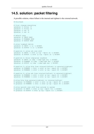 iptables firewall
187
14.5. solution: packet filtering
A possible solution, where leftnet is the internal and rightnet is the external network.
#!/bin/bash
# first cleanup everything
iptables -t filter -F
iptables -t filter -X
iptables -t nat -F
iptables -t nat -X
# default drop
iptables -P INPUT DROP
iptables -P FORWARD DROP
iptables -P OUTPUT DROP
# allow loopback device
iptables -A INPUT -i lo -j ACCEPT
iptables -A OUTPUT -o lo -j ACCEPT
# question 1: allow ssh over eth0
iptables -A INPUT -i eth0 -p tcp --dport 22 -j ACCEPT
iptables -A OUTPUT -o eth0 -p tcp --sport 22 -j ACCEPT
# question 2: Allow icmp(ping) anywhere
iptables -A INPUT -p icmp --icmp-type any -j ACCEPT
iptables -A FORWARD -p icmp --icmp-type any -j ACCEPT
iptables -A OUTPUT -p icmp --icmp-type any -j ACCEPT
# question 3: allow http from internal(leftnet) to external(rightnet)
iptables -A FORWARD -i eth1 -o eth2 -p tcp --dport 80 -j ACCEPT
iptables -A FORWARD -i eth2 -o eth1 -p tcp --sport 80 -j ACCEPT
# question 4: allow ssh from internal(leftnet) to external(rightnet)
iptables -A FORWARD -i eth1 -o eth2 -p tcp --dport 22 -j ACCEPT
iptables -A FORWARD -i eth2 -o eth1 -p tcp --sport 22 -j ACCEPT
# allow http from external(rightnet) to internal(leftnet)
# iptables -A FORWARD -i eth2 -o eth1 -p tcp --dport 80 -j ACCEPT
# iptables -A FORWARD -i eth1 -o eth2 -p tcp --sport 80 -j ACCEPT
# allow rpcinfo over eth0 from outside to system
# iptables -A INPUT -i eth2 -p tcp --dport 111 -j ACCEPT
# iptables -A OUTPUT -o eth2 -p tcp --sport 111 -j ACCEPT
 