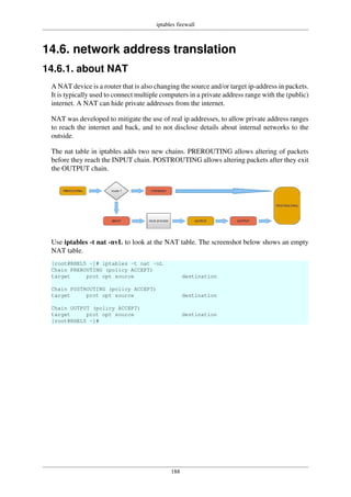 iptables firewall
188
14.6. network address translation
14.6.1. about NAT
A NAT device is a router that is also changing the source and/or target ip-address in packets.
It is typically used to connect multiple computers in a private address range with the (public)
internet. A NAT can hide private addresses from the internet.
NAT was developed to mitigate the use of real ip addresses, to allow private address ranges
to reach the internet and back, and to not disclose details about internal networks to the
outside.
The nat table in iptables adds two new chains. PREROUTING allows altering of packets
before they reach the INPUT chain. POSTROUTING allows altering packets after they exit
the OUTPUT chain.
Use iptables -t nat -nvL to look at the NAT table. The screenshot below shows an empty
NAT table.
[root@RHEL5 ~]# iptables -t nat -nL
Chain PREROUTING (policy ACCEPT)
target prot opt source destination
Chain POSTROUTING (policy ACCEPT)
target prot opt source destination
Chain OUTPUT (policy ACCEPT)
target prot opt source destination
[root@RHEL5 ~]#
 
