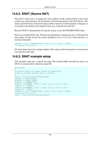 iptables firewall
189
14.6.2. SNAT (Source NAT)
The goal of source nat is to change the source address inside a packet before it leaves the
system (e.g. to the internet). The destination will return the packet to the NAT-device. This
means our NAT-device will need to keep a table in memory of all the packets it changed, so
it can deliver the packet to the original source (e.g. in the private network).
Because SNAT is about packets leaving the system, it uses the POSTROUTING chain.
Here is an example SNAT rule. The rule says that packets coming from 10.1.1.0/24 network
and exiting via eth1 will get the source ip-address set to 11.12.13.14. (Note that this is a
one line command!)
iptables -t nat -A POSTROUTING -o eth1 -s 10.1.1.0/24 -j SNAT 
--to-source 11.12.13.14
Of course there must exist a proper iptables filter setup to allow the packet to traverse from
one network to the other.
14.6.3. SNAT example setup
This example script uses a typical nat setup. The internal (eth0) network has access via
SNAT to external (eth1) webservers (port 80).
#!/bin/bash
#
# iptables script for simple classic nat websurfing
# eth0 is internal network, eth1 is internet
#
echo 0 > /proc/sys/net/ipv4/ip_forward
iptables -P INPUT ACCEPT
iptables -P OUTPUT ACCEPT
iptables -P FORWARD DROP
iptables -A FORWARD -i eth0 -o eth1 -s 10.1.1.0/24 -p tcp 
--dport 80 -j ACCEPT
iptables -A FORWARD -i eth1 -o eth0 -d 10.1.1.0/24 -p tcp 
--sport 80 -j ACCEPT
iptables -t nat -A POSTROUTING -o eth1 -s 10.1.1.0/24 -j SNAT 
--to-source 11.12.13.14
echo 1 > /proc/sys/net/ipv4/ip_forward
 