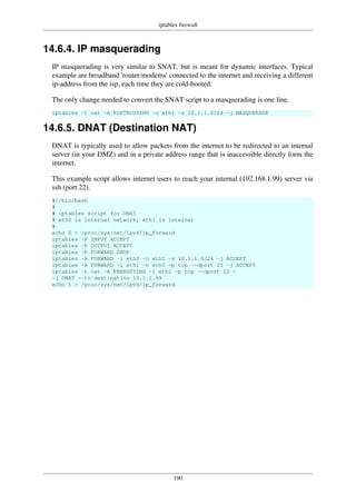 iptables firewall
190
14.6.4. IP masquerading
IP masquerading is very similar to SNAT, but is meant for dynamic interfaces. Typical
example are broadband 'router/modems' connected to the internet and receiving a different
ip-address from the isp, each time they are cold-booted.
The only change needed to convert the SNAT script to a masquerading is one line.
iptables -t nat -A POSTROUTING -o eth1 -s 10.1.1.0/24 -j MASQUERADE
14.6.5. DNAT (Destination NAT)
DNAT is typically used to allow packets from the internet to be redirected to an internal
server (in your DMZ) and in a private address range that is inaccessible directly form the
internet.
This example script allows internet users to reach your internal (192.168.1.99) server via
ssh (port 22).
#!/bin/bash
#
# iptables script for DNAT
# eth0 is internal network, eth1 is internet
#
echo 0 > /proc/sys/net/ipv4/ip_forward
iptables -P INPUT ACCEPT
iptables -P OUTPUT ACCEPT
iptables -P FORWARD DROP
iptables -A FORWARD -i eth0 -o eth1 -s 10.1.1.0/24 -j ACCEPT
iptables -A FORWARD -i eth1 -o eth0 -p tcp --dport 22 -j ACCEPT
iptables -t nat -A PREROUTING -i eth1 -p tcp --dport 22 
-j DNAT --to-destination 10.1.1.99
echo 1 > /proc/sys/net/ipv4/ip_forward
 