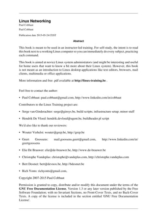Linux Networking
Paul Cobbaut
Paul Cobbaut
Publication date 2015-05-24 CEST
Abstract
This book is meant to be used in an instructor-led training. For self-study, the intent is to read
this book next to a working Linux computer so you can immediately do every subject, practicing
each command.
This book is aimed at novice Linux system administrators (and might be interesting and useful
for home users that want to know a bit more about their Linux system). However, this book
is not meant as an introduction to Linux desktop applications like text editors, browsers, mail
clients, multimedia or office applications.
More information and free .pdf available at http://linux-training.be .
Feel free to contact the author:
• Paul Cobbaut: paul.cobbaut@gmail.com, http://www.linkedin.com/in/cobbaut
Contributors to the Linux Training project are:
• Serge van Ginderachter: serge@ginsys.be, build scripts; infrastructure setup; minor stuff
• Hendrik De Vloed: hendrik.devloed@ugent.be, buildheader.pl script
We'd also like to thank our reviewers:
• Wouter Verhelst: wouter@grep.be, http://grep.be
• Geert Goossens: mail.goossens.geert@gmail.com, http://www.linkedin.com/in/
geertgoossens
• Elie De Brauwer: elie@de-brauwer.be, http://www.de-brauwer.be
• Christophe Vandeplas: christophe@vandeplas.com, http://christophe.vandeplas.com
• Bert Desmet: bert@devnox.be, http://bdesmet.be
• Rich Yonts: richyonts@gmail.com,
Copyright 2007-2015 Paul Cobbaut
Permission is granted to copy, distribute and/or modify this document under the terms of the
GNU Free Documentation License, Version 1.3 or any later version published by the Free
Software Foundation; with no Invariant Sections, no Front-Cover Texts, and no Back-Cover
Texts. A copy of the license is included in the section entitled 'GNU Free Documentation
License'.
 