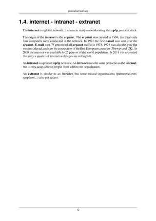 general networking
12
1.4. internet - intranet - extranet
The internet is a global network. It connects many networks using the tcp/ip protocol stack.
The origin of the internet is the arpanet. The arpanet was created in 1969, that year only
four computers were connected in the network. In 1971 the first e-mail was sent over the
arpanet. E-mail took 75 percent of all arpanet traffic in 1973. 1973 was also the year ftp
was introduced, and saw the connection of the first European countries (Norway and UK). In
2009 the internet was available to 25 percent of the world population. In 2011 it is estimated
that only a quarter of internet webpages are in English.
An intranet is a private tcp/ip network. An intranet uses the same protocols as the internet,
but is only accessible to people from within one organization.
An extranet is similar to an intranet, but some trusted organizations (partners/clients/
suppliers/...) also get access.
 