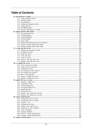 192
Table of Contents
15. introduction to samba ......................................................................................................................... 194
15.1. verify installed version ............................................................................................................. 195
15.2. installing samba ......................................................................................................................... 196
15.3. documentation ........................................................................................................................... 197
15.4. starting and stopping samba ..................................................................................................... 198
15.5. samba daemons ......................................................................................................................... 199
15.6. the SMB protocol ...................................................................................................................... 200
15.7. practice: introduction to samba ................................................................................................. 201
16. getting started with samba ................................................................................................................. 202
16.1. /etc/samba/smb.conf .................................................................................................................. 203
16.2. /usr/bin/testparm ........................................................................................................................ 204
16.3. /usr/bin/smbclient ....................................................................................................................... 205
16.4. /usr/bin/smbtree ......................................................................................................................... 207
16.5. server string ............................................................................................................................... 208
16.6. Samba Web Administration Tool (SWAT) .............................................................................. 209
16.7. practice: getting started with samba ......................................................................................... 210
16.8. solution: getting started with samba ......................................................................................... 211
17. a read only file server ......................................................................................................................... 213
17.1. Setting up a directory to share ................................................................................................. 214
17.2. configure the share .................................................................................................................... 214
17.3. restart the server ........................................................................................................................ 215
17.4. verify the share ......................................................................................................................... 215
17.5. a note on netcat ......................................................................................................................... 217
17.6. practice: read only file server ................................................................................................... 218
17.7. solution: read only file server ................................................................................................... 219
18. a writable file server ........................................................................................................................... 220
18.1. set up a directory to share ........................................................................................................ 221
18.2. share section in smb.conf ......................................................................................................... 221
18.3. configure the share .................................................................................................................... 221
18.4. test connection with windows .................................................................................................. 221
18.5. test writing with windows ........................................................................................................ 222
18.6. How is this possible ? ............................................................................................................... 222
18.7. practice: writable file server ..................................................................................................... 223
18.8. solution: writable file server ..................................................................................................... 224
19. samba first user account ..................................................................................................................... 225
19.1. creating a samba user ............................................................................................................... 226
19.2. ownership of files ..................................................................................................................... 226
19.3. /usr/bin/smbpasswd .................................................................................................................... 226
19.4. /etc/samba/smbpasswd ............................................................................................................... 226
19.5. passdb backend ......................................................................................................................... 227
19.6. forcing this user ........................................................................................................................ 227
19.7. practice: first samba user account ............................................................................................ 228
19.8. solution: first samba user account ............................................................................................ 229
20. samba authentication .......................................................................................................................... 230
20.1. creating the users on Linux ...................................................................................................... 231
20.2. creating the users on samba ...................................................................................................... 231
20.3. security = user ........................................................................................................................... 231
20.4. configuring the share ................................................................................................................ 232
20.5. testing access with net use ........................................................................................................ 232
20.6. testing access with smbclient .................................................................................................... 232
20.7. verify ownership ....................................................................................................................... 233
20.8. common problems ..................................................................................................................... 233
20.9. practice : samba authentication ................................................................................................. 235
20.10. solution: samba authentication ................................................................................................ 236
21. samba securing shares ........................................................................................................................ 237
 