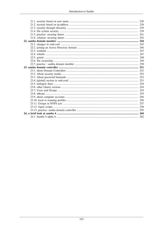 Introduction to Samba
193
21.1. security based on user name ..................................................................................................... 238
21.2. security based on ip-address ..................................................................................................... 238
21.3. security through obscurity ........................................................................................................ 239
21.4. file system security ................................................................................................................... 239
21.5. practice: securing shares ........................................................................................................... 241
21.6. solution: securing shares ........................................................................................................... 242
22. samba domain member ....................................................................................................................... 244
22.1. changes in smb.conf .................................................................................................................. 245
22.2. joining an Active Directory domain ......................................................................................... 246
22.3. winbind ...................................................................................................................................... 247
22.4. wbinfo ........................................................................................................................................ 247
22.5. getent ......................................................................................................................................... 248
22.6. file ownership ............................................................................................................................ 249
22.7. practice : samba domain member ............................................................................................. 250
23. samba domain controller .................................................................................................................... 251
23.1. about Domain Controllers ......................................................................................................... 252
23.2. About security modes ............................................................................................................... 252
23.3. About password backends ........................................................................................................ 253
23.4. [global] section in smb.conf ..................................................................................................... 253
23.5. netlogon share ........................................................................................................................... 254
23.6. other [share] sections ................................................................................................................ 254
23.7. Users and Groups ...................................................................................................................... 255
23.8. tdbsam ....................................................................................................................................... 255
23.9. about computer accounts .......................................................................................................... 256
23.10. local or roaming profiles ........................................................................................................ 256
23.11. Groups in NTFS acls .............................................................................................................. 257
23.12. logon scripts ............................................................................................................................ 258
23.13. practice: samba domain controller .......................................................................................... 259
24. a brief look at samba 4 ....................................................................................................................... 260
24.1. Samba 4 alpha 6 ....................................................................................................................... 262
 