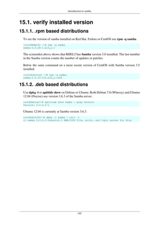 introduction to samba
195
15.1. verify installed version
15.1.1. .rpm based distributions
To see the version of samba installed on Red Hat, Fedora or CentOS use rpm -q samba.
[root@RHEL52 ~]# rpm -q samba
samba-3.0.28-1.el5_2.1
The screenshot above shows that RHEL5 has Samba version 3.0 installed. The last number
in the Samba version counts the number of updates or patches.
Below the same command on a more recent version of CentOS with Samba version 3.5
installed.
[root@centos6 ~]# rpm -q samba
samba-3.5.10-116.el6_2.i686
15.1.2. .deb based distributions
Use dpkg -l or aptitide show on Debian or Ubuntu. Both Debian 7.0 (Wheezy) and Ubuntu
12.04 (Precise) use version 3.6.3 of the Samba server.
root@debian7~# aptitude show samba | grep Version
Version: 2:3.6.3-1
Ubuntu 12.04 is currently at Samba version 3.6.3.
root@ubu1204:~# dpkg -l samba | tail -1
ii samba 2:3.6.3-2ubuntu2.1 SMB/CIFS file, print, and login server for Unix
 
