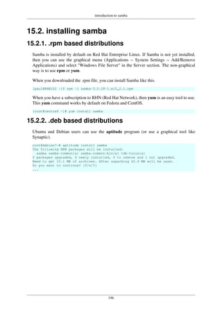 introduction to samba
196
15.2. installing samba
15.2.1. .rpm based distributions
Samba is installed by default on Red Hat Enterprise Linux. If Samba is not yet installed,
then you can use the graphical menu (Applications -- System Settings -- Add/Remove
Applications) and select "Windows File Server" in the Server section. The non-graphical
way is to use rpm or yum.
When you downloaded the .rpm file, you can install Samba like this.
[paul@RHEL52 ~]$ rpm -i samba-3.0.28-1.el5_2.1.rpm
When you have a subscription to RHN (Red Hat Network), then yum is an easy tool to use.
This yum command works by default on Fedora and CentOS.
[root@centos6 ~]# yum install samba
15.2.2. .deb based distributions
Ubuntu and Debian users can use the aptitude program (or use a graphical tool like
Synaptic).
root@debian7~# aptitude install samba
The following NEW packages will be installed:
samba samba-common{a} samba-common-bin{a} tdb-tools{a}
0 packages upgraded, 4 newly installed, 0 to remove and 1 not upgraded.
Need to get 15.1 MB of archives. After unpacking 42.9 MB will be used.
Do you want to continue? [Y/n/?]
...
 