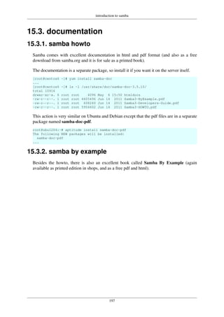 introduction to samba
197
15.3. documentation
15.3.1. samba howto
Samba comes with excellent documentation in html and pdf format (and also as a free
download from samba.org and it is for sale as a printed book).
The documentation is a separate package, so install it if you want it on the server itself.
[root@centos6 ~]# yum install samba-doc
...
[root@centos6 ~]# ls -l /usr/share/doc/samba-doc-3.5.10/
total 10916
drwxr-xr-x. 6 root root 4096 May 6 15:50 htmldocs
-rw-r--r--. 1 root root 4605496 Jun 14 2011 Samba3-ByExample.pdf
-rw-r--r--. 1 root root 608260 Jun 14 2011 Samba3-Developers-Guide.pdf
-rw-r--r--. 1 root root 5954602 Jun 14 2011 Samba3-HOWTO.pdf
This action is very similar on Ubuntu and Debian except that the pdf files are in a separate
package named samba-doc-pdf.
root@ubu1204:~# aptitude install samba-doc-pdf
The following NEW packages will be installed:
samba-doc-pdf
...
15.3.2. samba by example
Besides the howto, there is also an excellent book called Samba By Example (again
available as printed edition in shops, and as a free pdf and html).
 