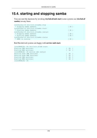 introduction to samba
198
15.4. starting and stopping samba
You can start the daemons by invoking /etc/init.d/smb start (some systems use /etc/init.d/
samba) on any linux.
root@laika:~# /etc/init.d/samba stop
* Stopping Samba daemons [ OK ]
root@laika:~# /etc/init.d/samba start
* Starting Samba daemons [ OK ]
root@laika:~# /etc/init.d/samba restart
* Stopping Samba daemons [ OK ]
* Starting Samba daemons [ OK ]
root@laika:~# /etc/init.d/samba status
* SMBD is running [ OK ]
Red Hat derived systems are happy with service smb start.
[root@RHEL4b ~]# /etc/init.d/smb start
Starting SMB services: [ OK ]
Starting NMB services: [ OK ]
[root@RHEL4b ~]# service smb restart
Shutting down SMB services: [ OK ]
Shutting down NMB services: [ OK ]
Starting SMB services: [ OK ]
Starting NMB services: [ OK ]
[root@RHEL4b ~]#
 