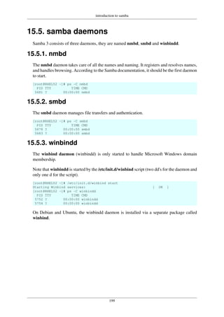 introduction to samba
199
15.5. samba daemons
Samba 3 consists of three daemons, they are named nmbd, smbd and winbindd.
15.5.1. nmbd
The nmbd daemon takes care of all the names and naming. It registers and resolves names,
and handles browsing. According to the Samba documentation, it should be the first daemon
to start.
[root@RHEL52 ~]# ps -C nmbd
PID TTY TIME CMD
5681 ? 00:00:00 nmbd
15.5.2. smbd
The smbd daemon manages file transfers and authentication.
[root@RHEL52 ~]# ps -C smbd
PID TTY TIME CMD
5678 ? 00:00:00 smbd
5683 ? 00:00:00 smbd
15.5.3. winbindd
The winbind daemon (winbindd) is only started to handle Microsoft Windows domain
membership.
Note that winbindd is started by the /etc/init.d/winbind script (two dd's for the daemon and
only one d for the script).
[root@RHEL52 ~]# /etc/init.d/winbind start
Starting Winbind services: [ OK ]
[root@RHEL52 ~]# ps -C winbindd
PID TTY TIME CMD
5752 ? 00:00:00 winbindd
5754 ? 00:00:00 winbindd
On Debian and Ubuntu, the winbindd daemon is installed via a separate package called
winbind.
 