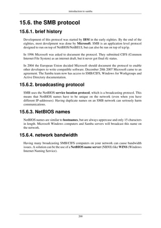 introduction to samba
200
15.6. the SMB protocol
15.6.1. brief history
Development of this protocol was started by IBM in the early eighties. By the end of the
eighties, most develpment was done by Microsoft. SMB is an application level protocol
designed to run on top of NetBIOS/NetBEUI, but can also be run on top of tcp/ip.
In 1996 Microsoft was asked to document the protocol. They submitted CIFS (Common
Internet File System) as an internet draft, but it never got final rfc status.
In 2004 the European Union decided Microsoft should document the protocol to enable
other developers to write compatible software. December 20th 2007 Microsoft came to an
agreement. The Samba team now has access to SMB/CIFS, Windows for Workgroups and
Active Directory documentation.
15.6.2. broadcasting protocol
SMB uses the NetBIOS service location protocol, which is a broadcasting protocol. This
means that NetBIOS names have to be unique on the network (even when you have
different IP-addresses). Having duplicate names on an SMB network can seriously harm
communications.
15.6.3. NetBIOS names
NetBIOS names are similar to hostnames, but are always uppercase and only 15 characters
in length. Microsoft Windows computers and Samba servers will broadcast this name on
the network.
15.6.4. network bandwidth
Having many broadcasting SMB/CIFS computers on your network can cause bandwidth
issues. A solution can be the use of a NetBIOS name server (NBNS) like WINS (Windows
Internet Naming Service).
 